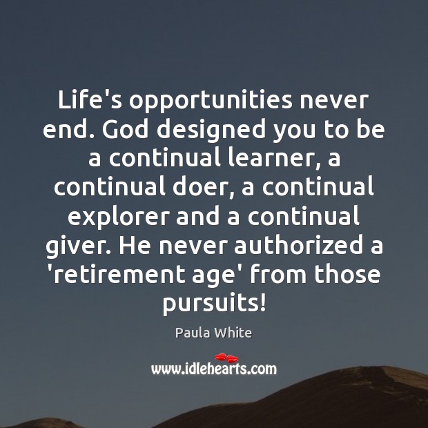 Life’s opportunities never end. God designed you to be a continual learner, 