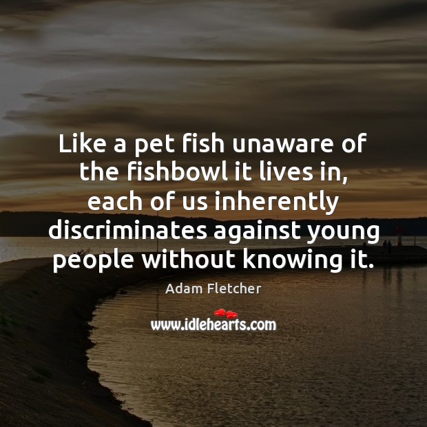 Like a pet fish unaware of the fishbowl it lives in, each Adam Fletcher Picture Quote