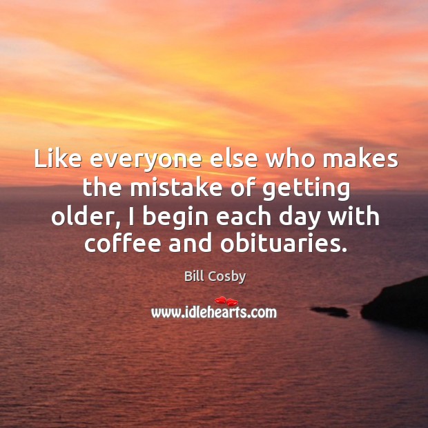 Like everyone else who makes the mistake of getting older, I begin each day with coffee and obituaries. Bill Cosby Picture Quote
