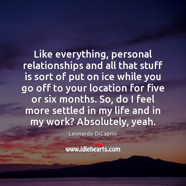 Like everything, personal relationships and all that stuff is sort of put 