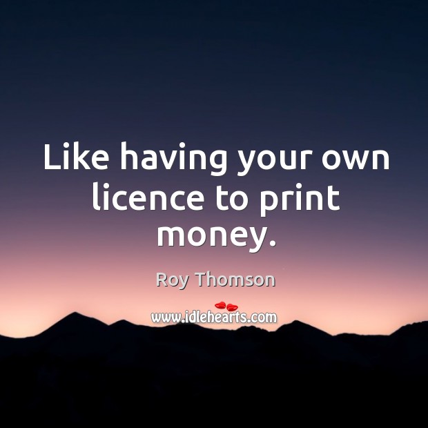 Like having your own licence to print money. Roy Thomson Picture Quote