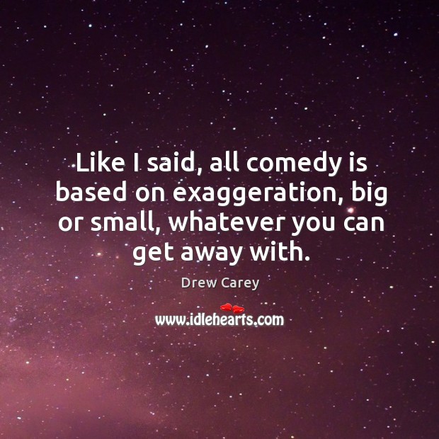 Like I said, all comedy is based on exaggeration, big or small, whatever you can get away with. Drew Carey Picture Quote