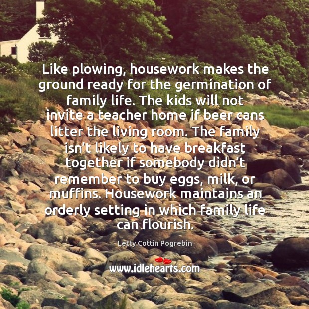 Like plowing, housework makes the ground ready for the germination of family life. Letty Cottin Pogrebin Picture Quote