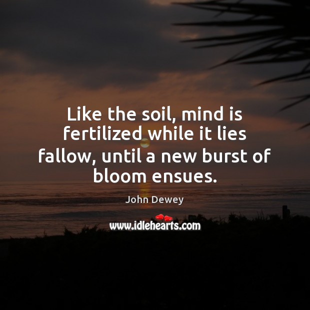 Like the soil, mind is fertilized while it lies fallow, until a new burst of bloom ensues. John Dewey Picture Quote