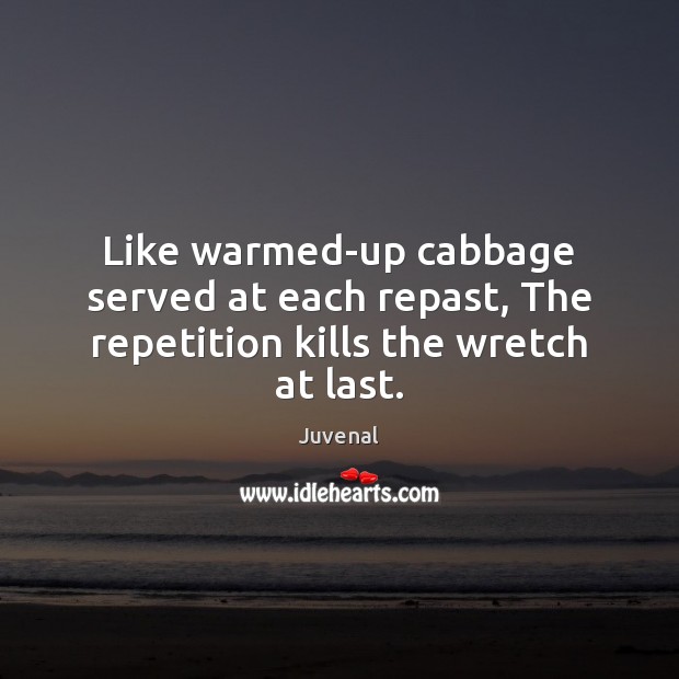 Like warmed-up cabbage served at each repast, The repetition kills the wretch at last. 
