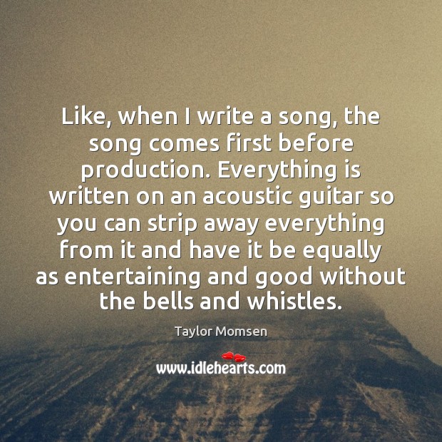 Like, when I write a song, the song comes first before production. 
