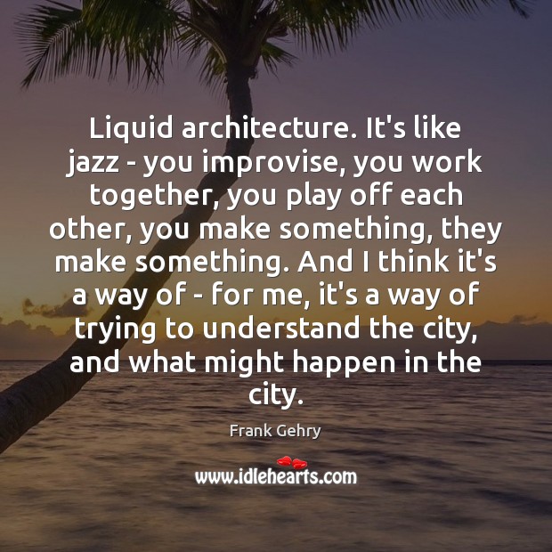 Liquid architecture. It’s like jazz – you improvise, you work together, you Frank Gehry Picture Quote