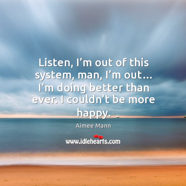 Listen, I’m out of this system, man, I’m out… I’m doing better than ever. I couldn’t be more happy. Aimee Mann Picture Quote