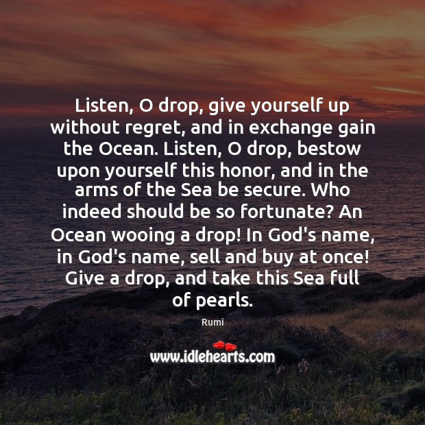Listen, O drop, give yourself up without regret, and in exchange gain Rumi Picture Quote