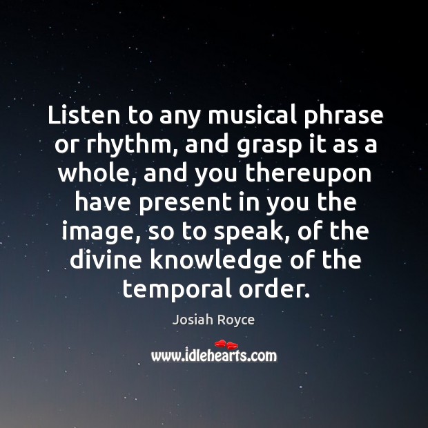 Listen to any musical phrase or rhythm, and grasp it as a whole, and you thereupon have present in you the image Josiah Royce Picture Quote
