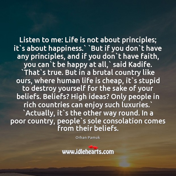 Listen to me: Life is not about principles; it`s about happiness.` ` Orhan Pamuk Picture Quote