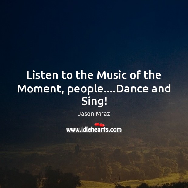 Listen to the Music of the Moment, people….Dance and Sing! Jason Mraz Picture Quote