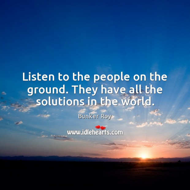 Listen to the people on the ground. They have all the solutions in the world. Bunker Roy Picture Quote