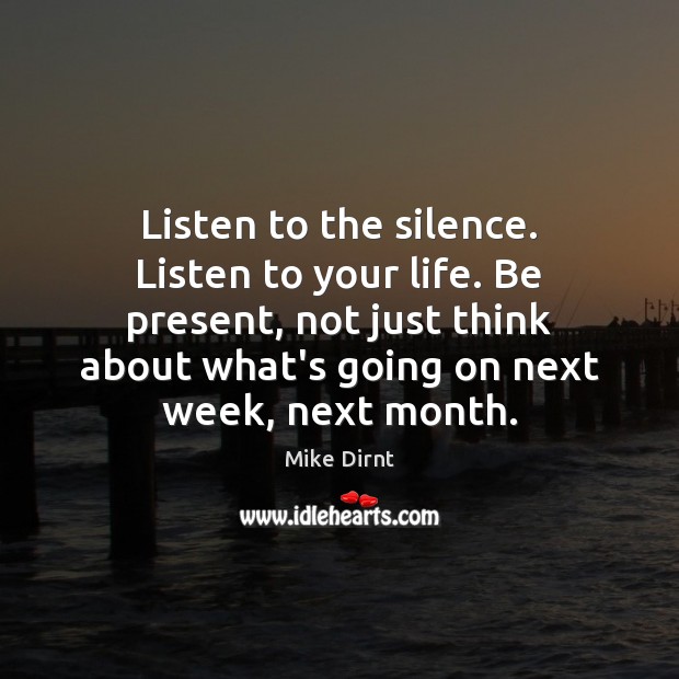 Listen to the silence. Listen to your life. Be present, not just Image