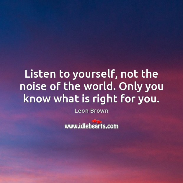 Listen to yourself, not the noise of the world. Only you know what is right for you. 