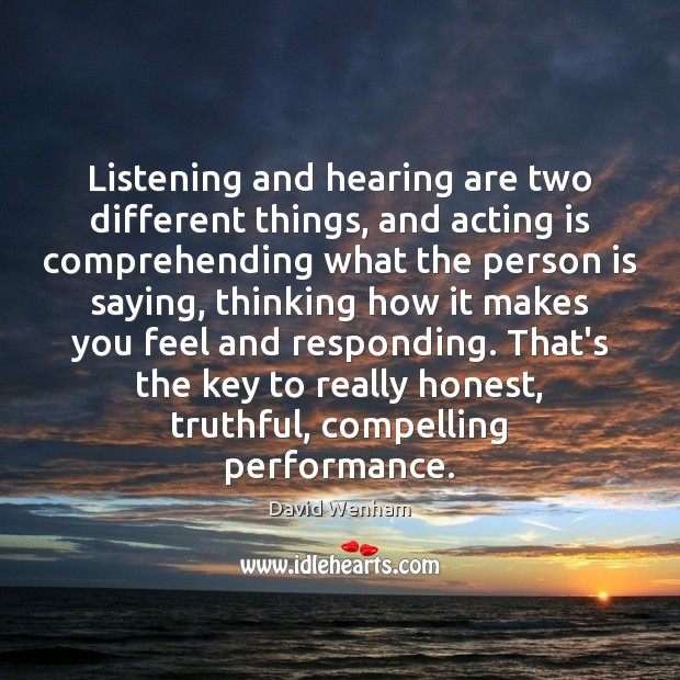 Listening and hearing are two different things, and acting is comprehending what 
