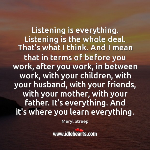 Listening is everything. Listening is the whole deal. That’s what I think. Image