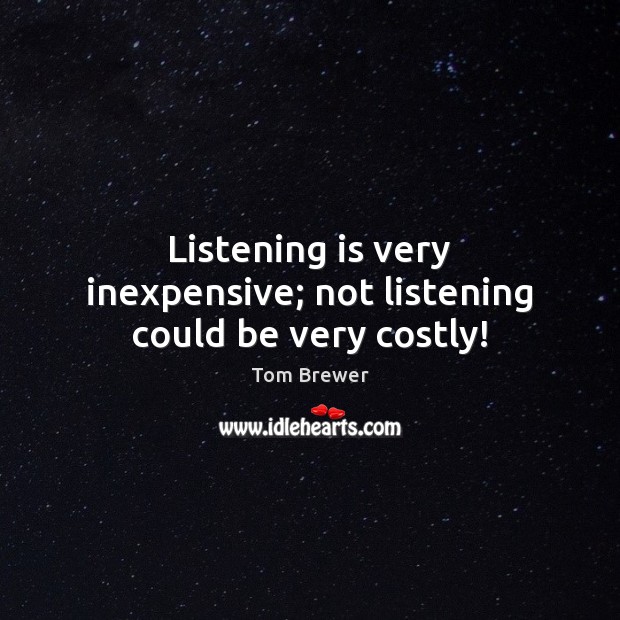 Listening is very inexpensive; not listening could be very costly! 