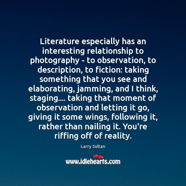Literature especially has an interesting relationship to photography – to observation, to Image