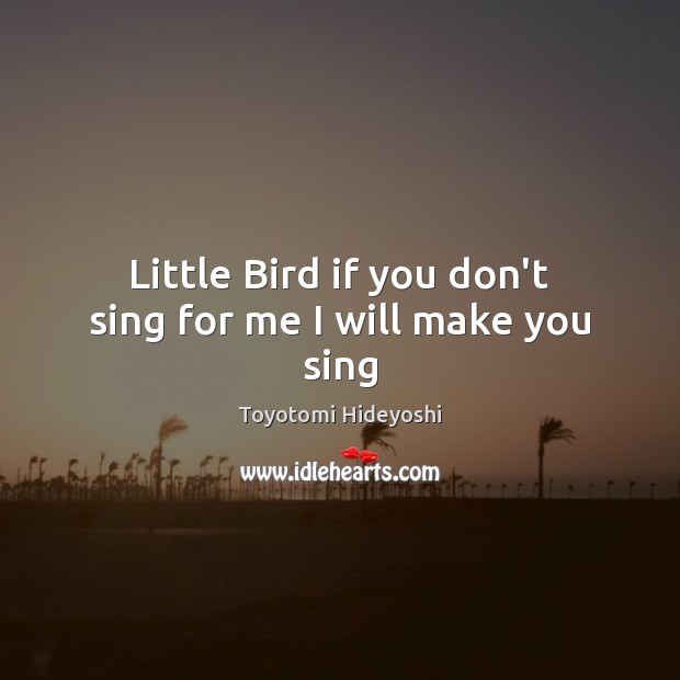Little Bird if you don’t sing for me I will make you sing Toyotomi Hideyoshi Picture Quote