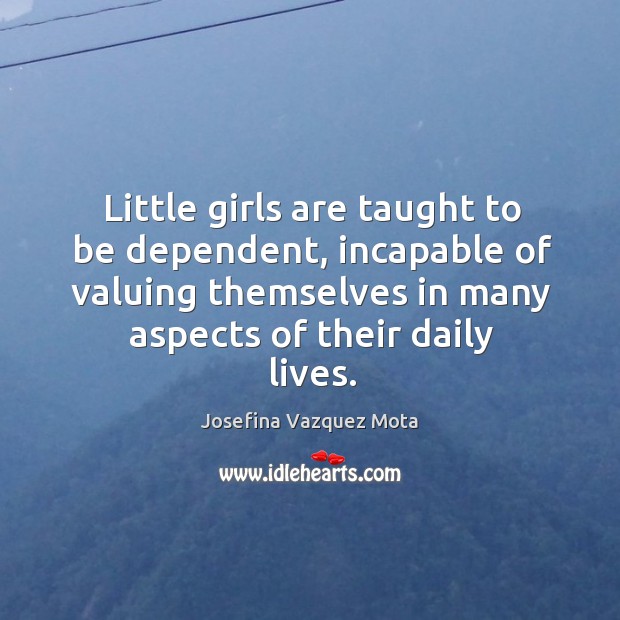 Little girls are taught to be dependent, incapable of valuing themselves in many aspects of their daily lives. Josefina Vazquez Mota Picture Quote