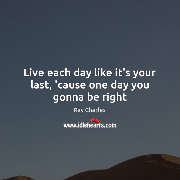 Live each day like it’s your last, ’cause one day you gonna be right Ray Charles Picture Quote