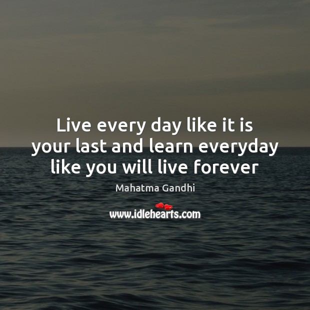 Live every day like it is your last and learn everyday like you will live forever 