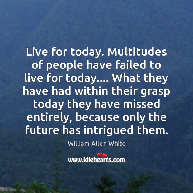 Live for today. Multitudes of people have failed to live for today…. Image