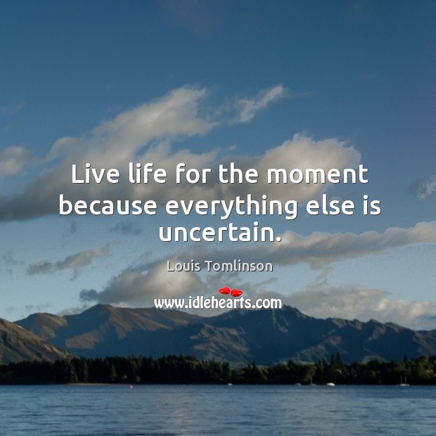 Live life for the moment because everything else is uncertain. 