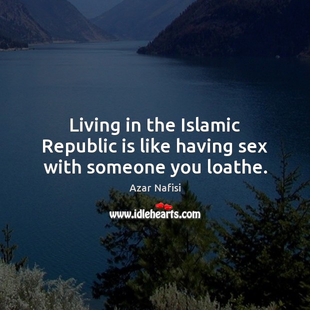 Living in the Islamic Republic is like having sex with someone you loathe. Azar Nafisi Picture Quote