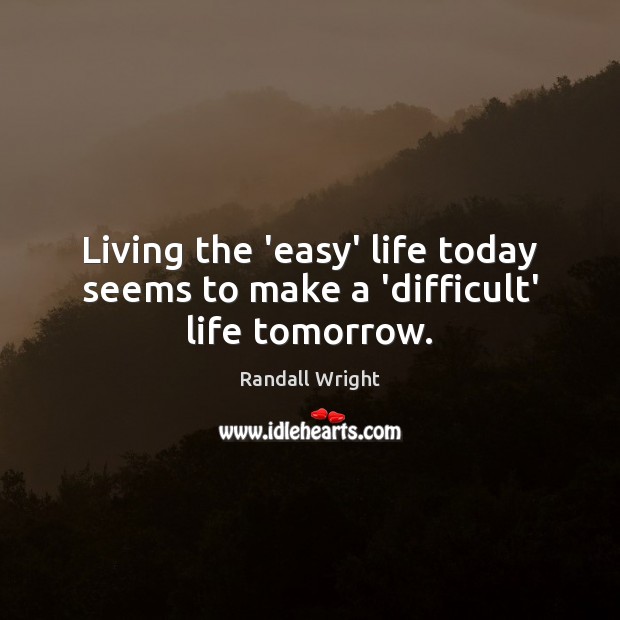 Living the ‘easy’ life today seems to make a ‘difficult’ life tomorrow. Image