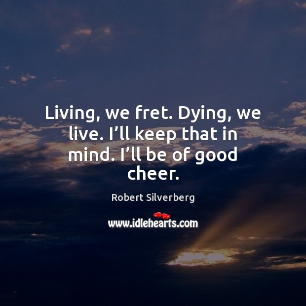 Living, we fret. Dying, we live. I’ll keep that in mind. I’ll be of good cheer. Image