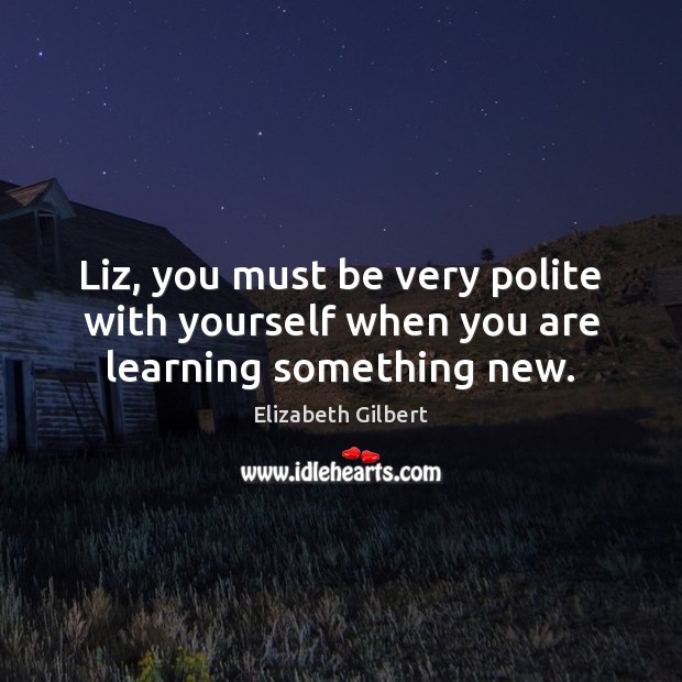 Liz, you must be very polite with yourself when you are learning something new. Elizabeth Gilbert Picture Quote