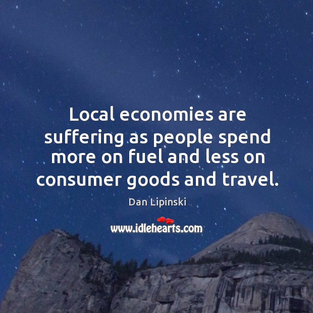 Local economies are suffering as people spend more on fuel and less on consumer goods and travel. Dan Lipinski Picture Quote