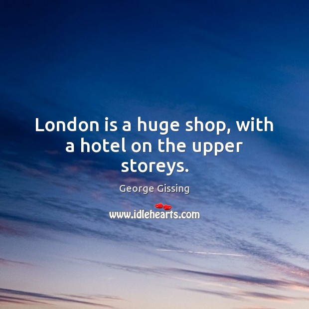 London is a huge shop, with a hotel on the upper storeys. George Gissing Picture Quote