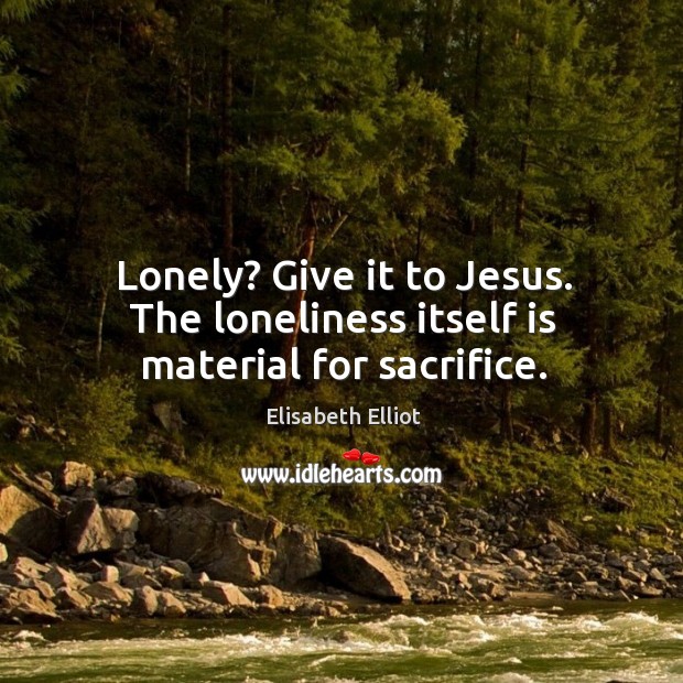 Lonely? Give it to Jesus. The loneliness itself is material for sacrifice. Elisabeth Elliot Picture Quote