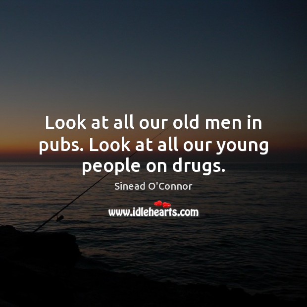 Look at all our old men in pubs. Look at all our young people on drugs. Sinead O’Connor Picture Quote