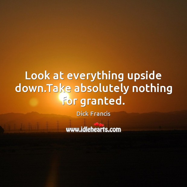 Look at everything upside down.Take absolutely nothing for granted. Dick Francis Picture Quote