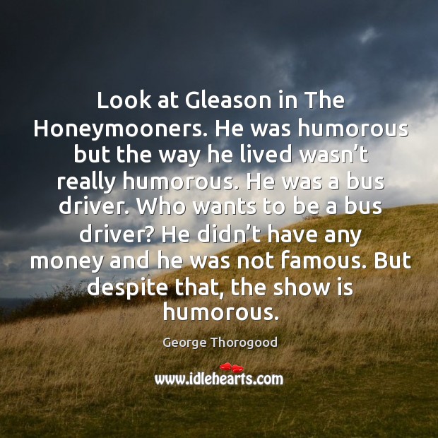 Look at gleason in the honeymooners. He was humorous but the way he lived George Thorogood Picture Quote