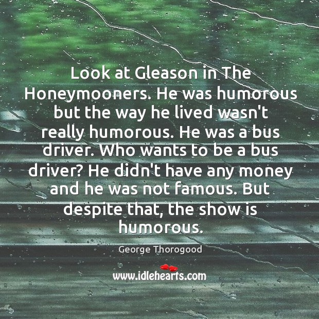 Look at Gleason in The Honeymooners. He was humorous but the way George Thorogood Picture Quote