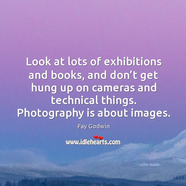 Look at lots of exhibitions and books, and don’t get hung up on cameras and technical things. Image