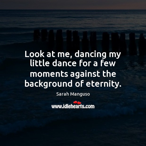 Look at me, dancing my little dance for a few moments against the background of eternity. Sarah Manguso Picture Quote