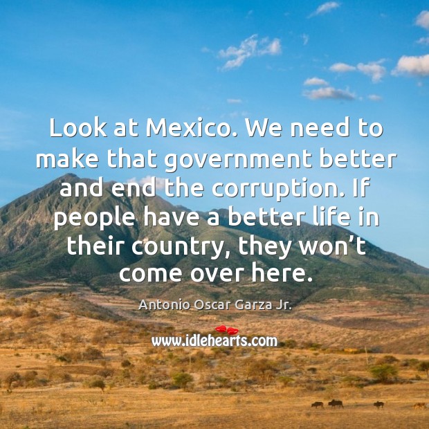 Look at mexico. We need to make that government better and end the corruption. Antonio Oscar Garza Jr. Picture Quote