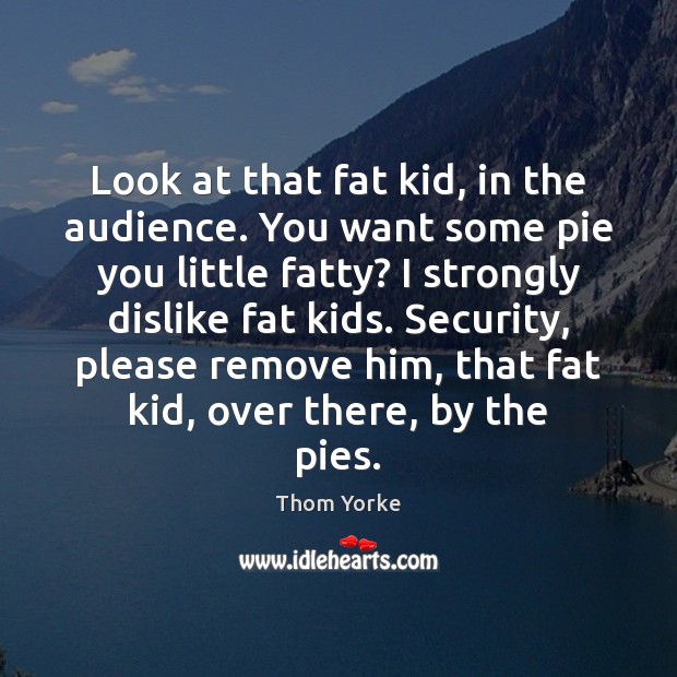 Look at that fat kid, in the audience. You want some pie Thom Yorke Picture Quote