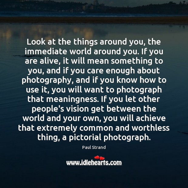 Look at the things around you, the immediate world around you. If Paul Strand Picture Quote