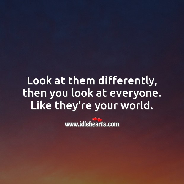 Look at them differently, then you look at everyone. Like they’re your world. 