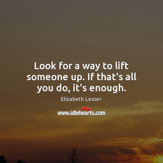 Look for a way to lift someone up. If that’s all you do, it’s enough. Elizabeth Lesser Picture Quote