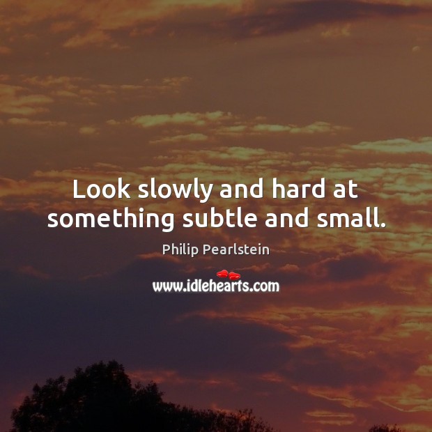 Look slowly and hard at something subtle and small. Philip Pearlstein Picture Quote
