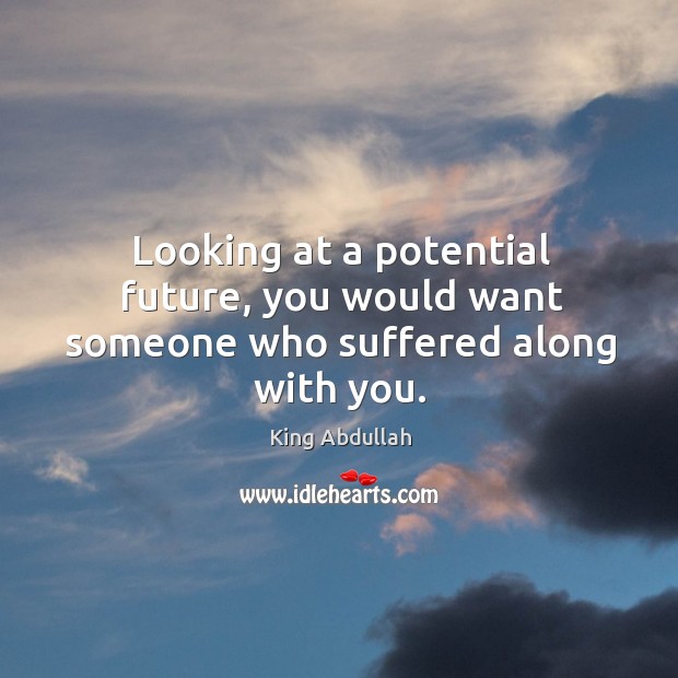 Looking at a potential future, you would want someone who suffered along with you. King Abdullah Picture Quote