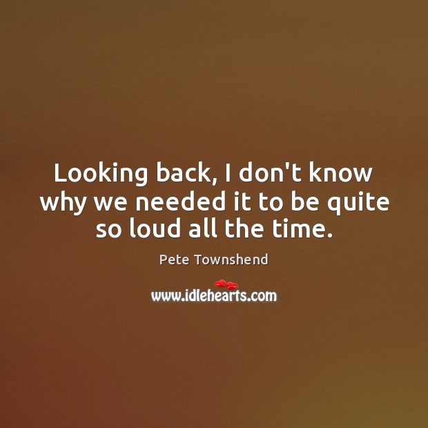 Looking back, I don’t know why we needed it to be quite so loud all the time. Pete Townshend Picture Quote